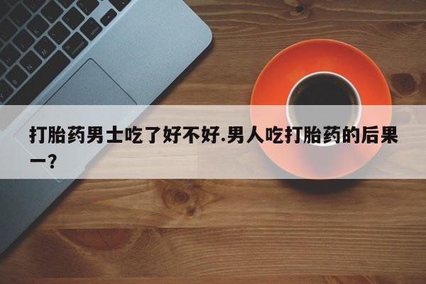 米非米索微信打胎药男士吃了好不好.男人吃打胎药的后果一？