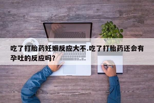 米非米索微信吃了打胎药妊娠反应大不.吃了打胎药还会有孕吐的反应吗？