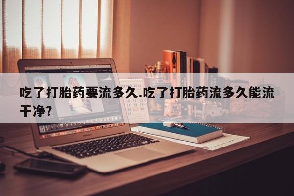 米非米索微信吃了打胎药要流多久.吃了打胎药流多久能流干净？