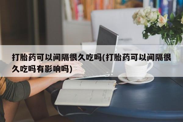 米非米索微信打胎药可以间隔很久吃吗(打胎药可以间隔很久吃吗有影响吗)