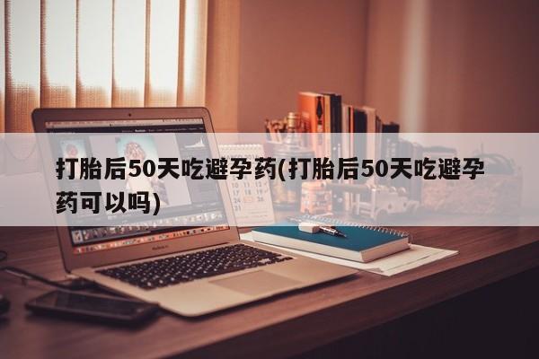 米非米索微信打胎后50天吃避孕药(打胎后50天吃避孕药可以吗)