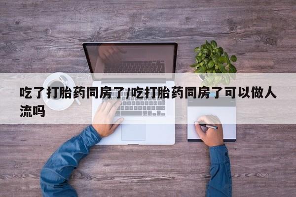 米非米索微信吃了打胎药同房了/吃打胎药同房了可以做人流吗