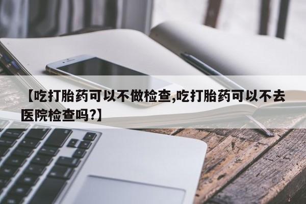 米非米索微信【吃打胎药可以不做检查,吃打胎药可以不去医院检查吗?】
