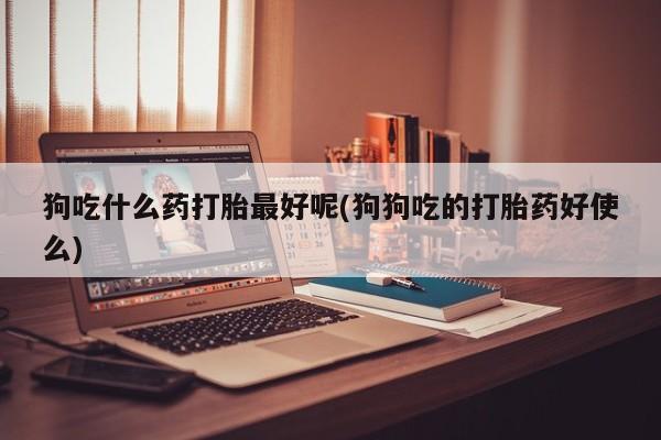 米非米索微信狗吃什么药打胎最好呢(狗狗吃的打胎药好使么)
