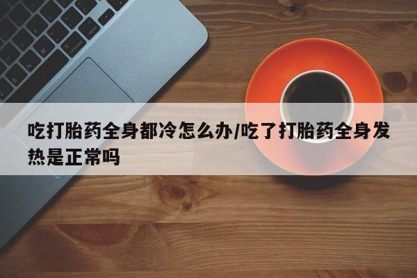 米非米索微信吃打胎药全身都冷怎么办/吃了打胎药全身发热是正常吗