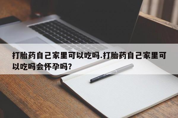 米非米索微信打胎药自己家里可以吃吗.打胎药自己家里可以吃吗会怀孕吗？