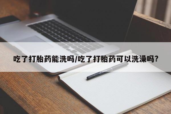 米非米索微信吃了打胎药能洗吗/吃了打胎药可以洗澡吗?