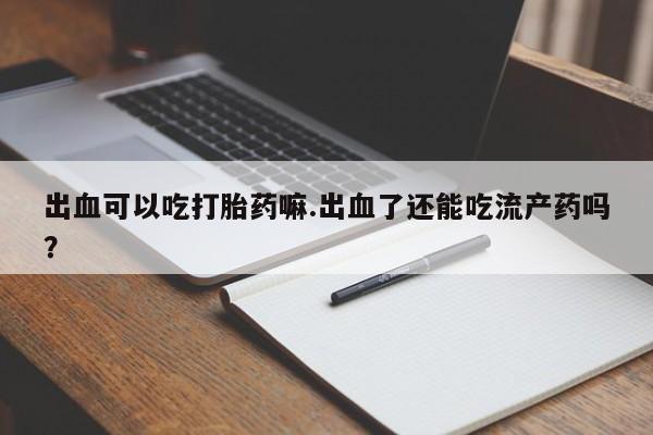 米非米索微信出血可以吃打胎药嘛.出血了还能吃流产药吗？