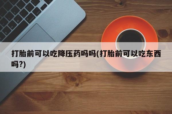 米非米索微信打胎前可以吃降压药吗吗(打胎前可以吃东西吗?)