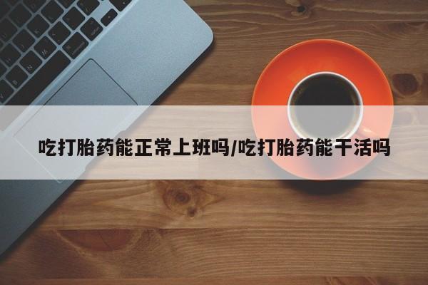 米非米索微信吃打胎药能正常上班吗/吃打胎药能干活吗