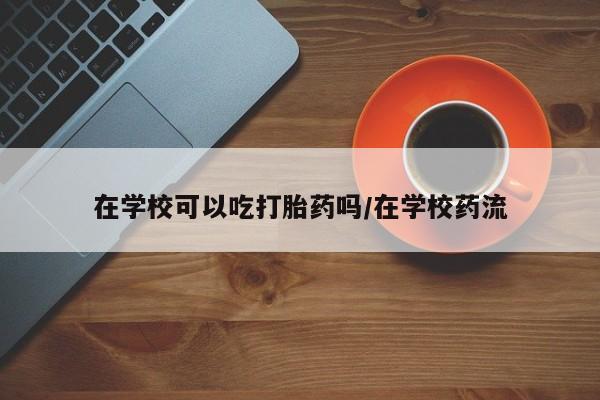米非米索微信在学校可以吃打胎药吗/在学校药流