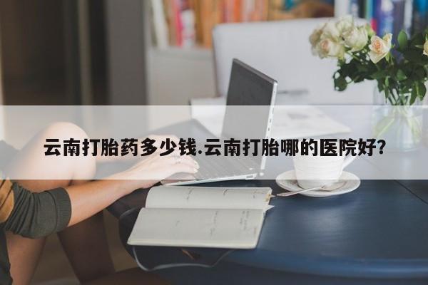 米非米索微信云南打胎药多少钱.云南打胎哪的医院好？