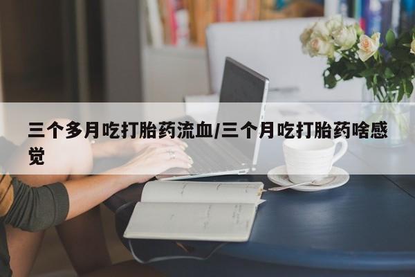 米非米索微信三个多月吃打胎药流血/三个月吃打胎药啥感觉