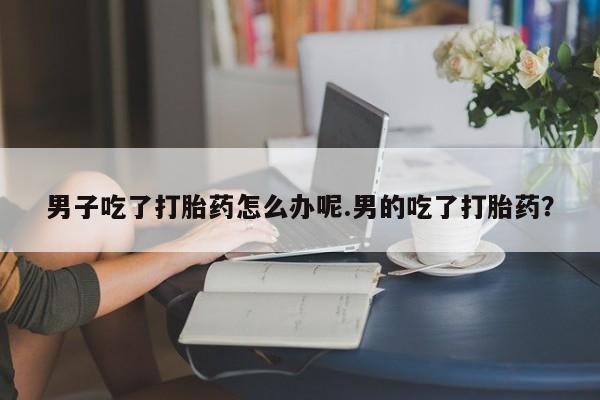 米非米索微信男子吃了打胎药怎么办呢.男的吃了打胎药?