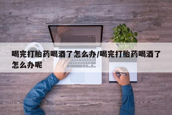 米非米索微信喝完打胎药喝酒了怎么办/喝完打胎药喝酒了怎么办呢