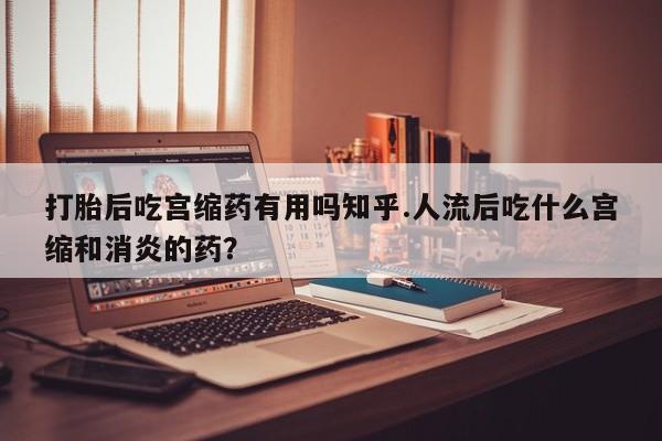 米非米索微信打胎后吃宫缩药有用吗知乎.人流后吃什么宫缩和消炎的药?
