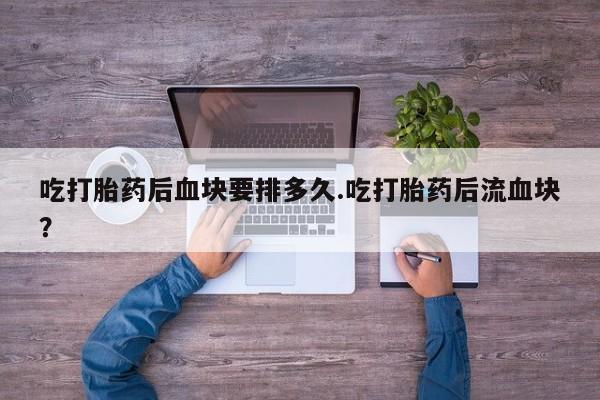 米非米索微信吃打胎药后血块要排多久.吃打胎药后流血块?